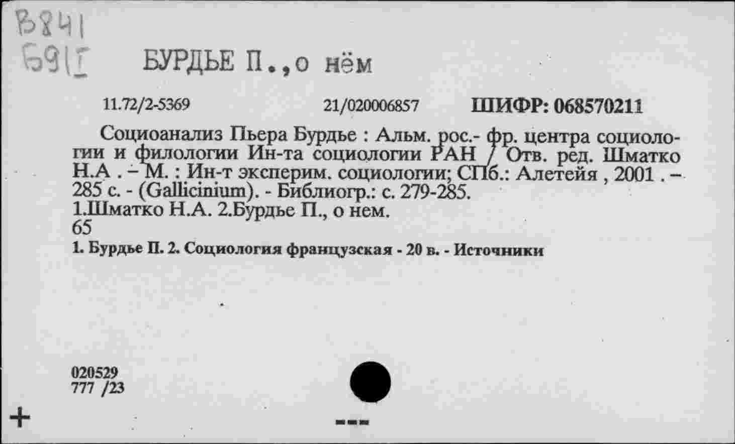 ﻿мт
БУРДЬЕ П.,о нём
11.72/2-5369	21/020006857 ШИФР: 068570211
Социоанализ Пьера Бурдье : Альм, рос,- фр. центра социологии и филологии Ин-та социологии РАН / Отв. ред. Шматко
H.	А . - М.: Ин-т эксперим. социологии; СПб.: Алетейя , 2001. -285 с. - (ОаШашшп). - Библиогр.: с. 279-285.
I.	Шматко Н.А. 2.Бурдье П., о нем.
65
1. Бурдье П. 2. Социология французская ■ 20 в. ■ Источники
020529
777 /23